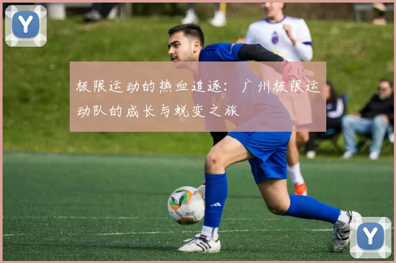 极限运动的热血追逐：广州极限运动队的成长与蜕变之旅