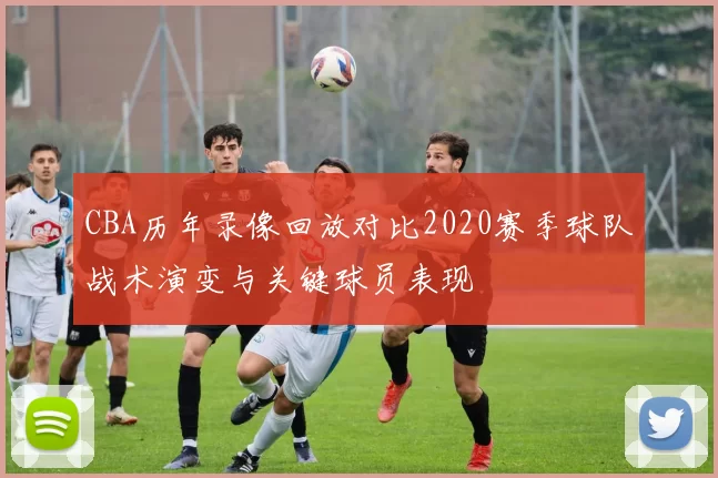 CBA历年录像回放对比2020赛季球队战术演变与关键球员表现