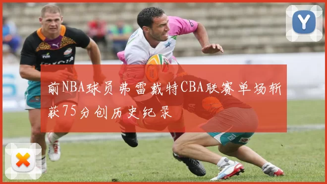 前NBA球员弗雷戴特CBA联赛单场斩获75分创历史纪录