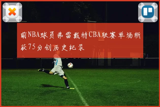 前NBA球员弗雷戴特CBA联赛单场斩获75分创历史纪录
