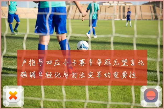 卢指导回应小卡赛季争冠无望言论强调年轻化与打法变革的重要性