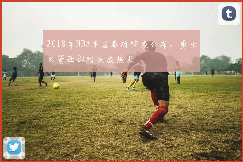 2018年NBA季后赛对阵表公布,勇士火箭西部对决成焦点