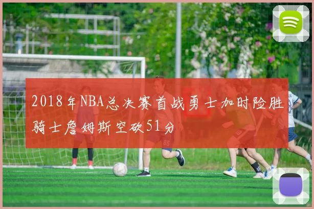 2018年NBA总决赛首战勇士加时险胜骑士詹姆斯空砍51分