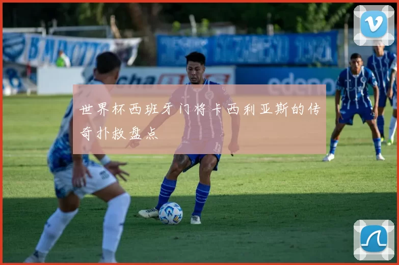 世界杯西班牙门将卡西利亚斯的传奇扑救盘点