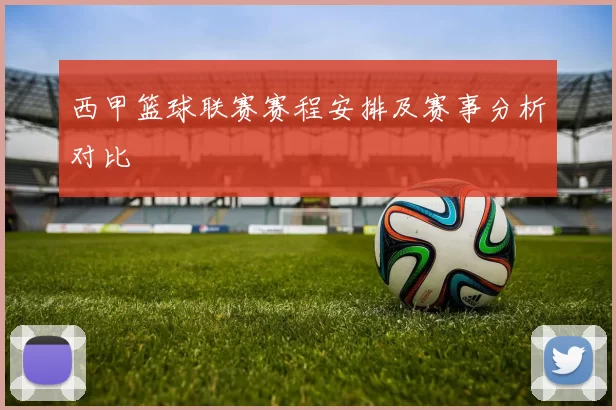 西甲篮球联赛赛程安排及赛事分析对比