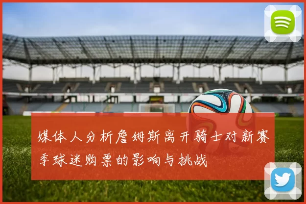 媒体人分析詹姆斯离开骑士对新赛季球迷购票的影响与挑战
