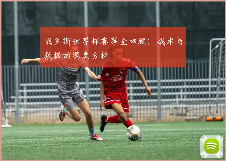 俄罗斯世界杯赛事全回顾：战术与数据的深度分析