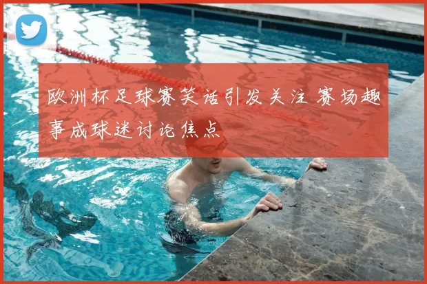 欧洲杯足球赛笑话引发关注 赛场趣事成球迷讨论焦点