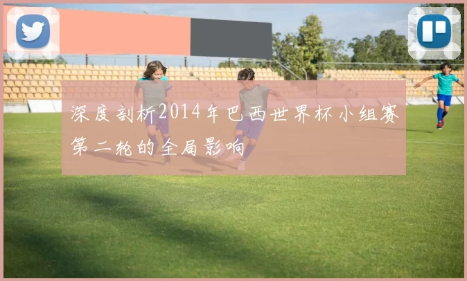 深度剖析2014年巴西世界杯小组赛第二轮的全局影响