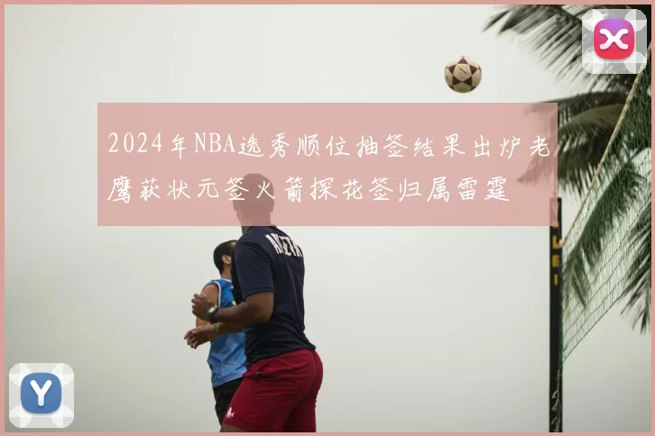 2024年NBA选秀顺位抽签结果出炉老鹰获状元签火箭探花签归属雷霆