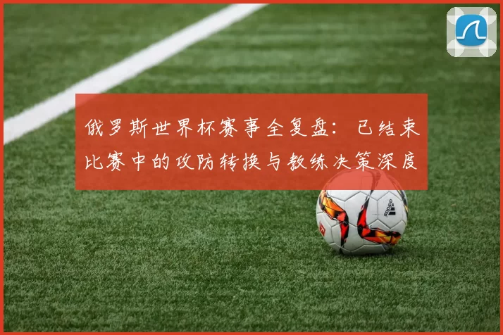 俄罗斯世界杯赛事全复盘：已结束比赛中的攻防转换与教练决策深度研究