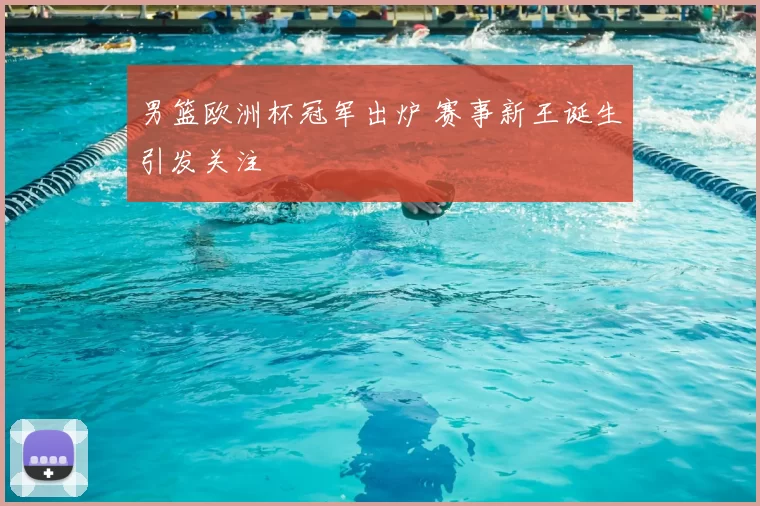 男篮欧洲杯冠军出炉 赛事新王诞生引发关注