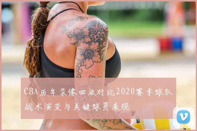 CBA历年录像回放对比2020赛季球队战术演变与关键球员表现