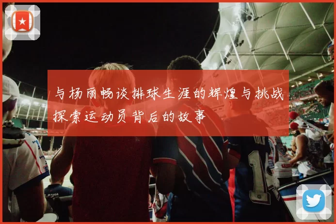 与杨丽畅谈排球生涯的辉煌与挑战探索运动员背后的故事