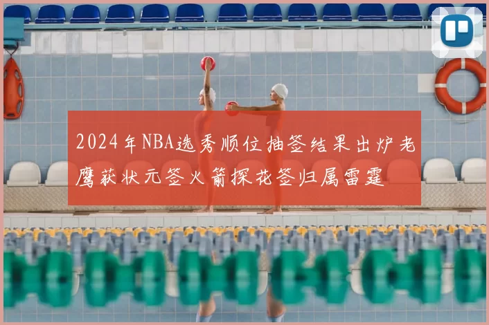 2024年NBA选秀顺位抽签结果出炉老鹰获状元签火箭探花签归属雷霆