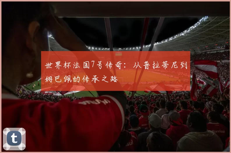 世界杯法国7号传奇：从普拉蒂尼到姆巴佩的传承之路